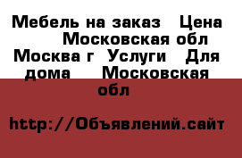 Мебель на заказ › Цена ­ 100 - Московская обл., Москва г. Услуги » Для дома   . Московская обл.